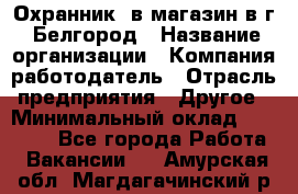 Охранник. в магазин в г. Белгород › Название организации ­ Компания-работодатель › Отрасль предприятия ­ Другое › Минимальный оклад ­ 11 000 - Все города Работа » Вакансии   . Амурская обл.,Магдагачинский р-н